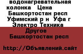 водонагревательная колонка › Цена ­ 3 000 - Башкортостан респ., Уфимский р-н, Уфа г. Электро-Техника » Другое   . Башкортостан респ.